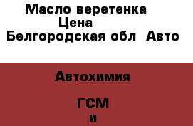 Масло веретенка  › Цена ­ 25 - Белгородская обл. Авто » Автохимия, ГСМ и расходники   . Белгородская обл.